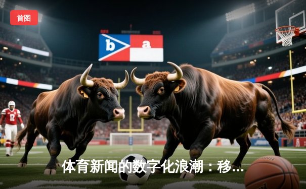 体育新闻的数字化浪潮：移动端如何重塑体育资讯生态
