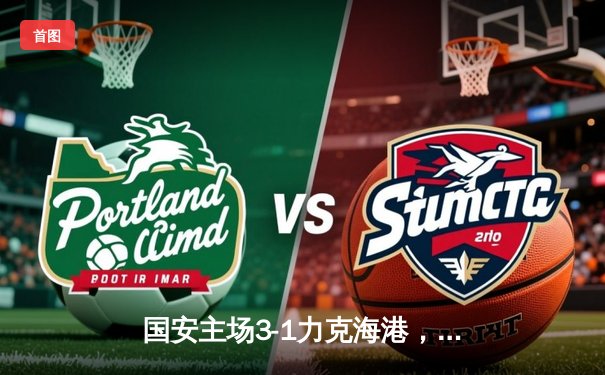 国安主场3-1力克海港，张玉宁梅开二度点燃工体激情