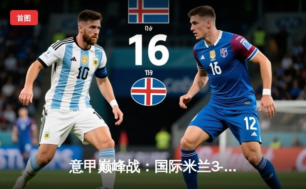 意甲巅峰战：国际米兰3-2绝杀尤文图斯，劳塔罗双响锁定胜局