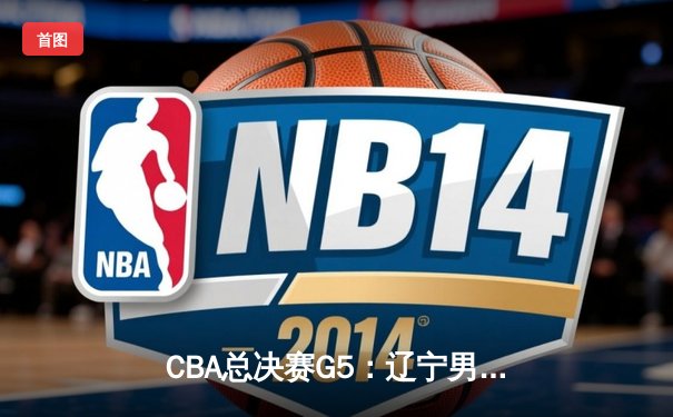 CBA总决赛G5：辽宁男篮加时险胜新疆，豪取三连冠伟业